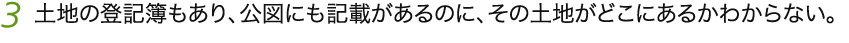 3 土地の登記簿もあり、公図にも記載があるのに、その土地がどこにあるかわからない。