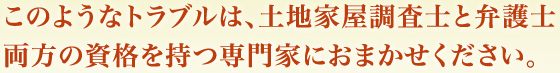 このようなトラブルは、土地家屋調査士と弁護士
両方の資格を持つ専門家におまかせください。
